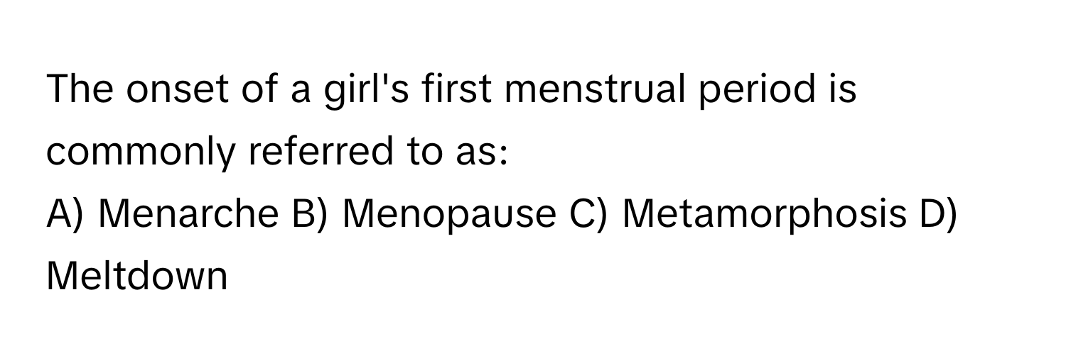 The onset of a girl's first menstrual period is commonly referred to as:

A) Menarche B) Menopause C) Metamorphosis D) Meltdown