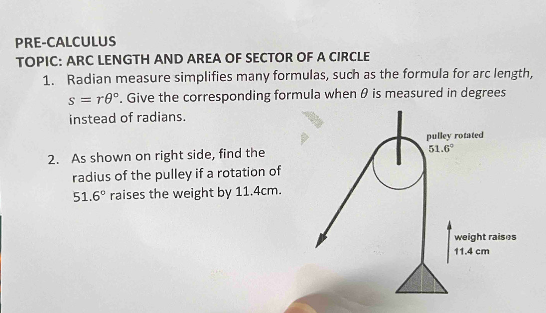 PRE-CALCULUS
TOPIC: ARC LENGTH AND AREA OF SECTOR OF A CIRCLE
1. Radian measure simplifies many formulas, such as the formula for arc length,
s=rθ°. Give the corresponding formula when θ is measured in degrees
instead of radians.
2. As shown on right side, find the
radius of the pulley if a rotation of
51.6° raises the weight by 11.4cm.