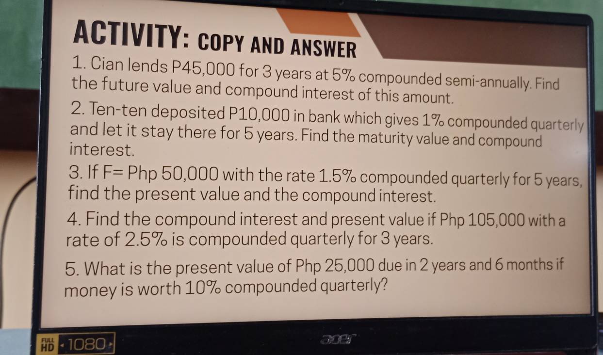 ACTIVITY: COPY AND ANSWER 
1. Cian lends P45,000 for 3 years at 5% compounded semi-annually. Find 
the future value and compound interest of this amount. 
2. Ten-ten deposited P10,000 in bank which gives 1% compounded quarterly 
and let it stay there for 5 years. Find the maturity value and compound 
interest. 
3. If F=Php 50,0 00 with the rate 1.5% compounded quarterly for 5 years, 
find the present value and the compound interest. 
4. Find the compound interest and present value if Php 105,000 with a 
rate of 2.5% is compounded quarterly for 3 years. 
5. What is the present value of Php 25,000 due in 2 years and 6 months if 
money is worth 10% compounded quarterly? 
(1080 × aper