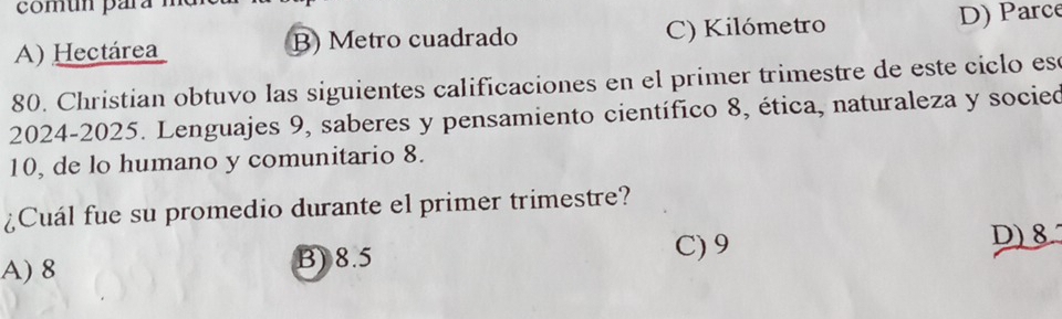 A) Hectárea B) Metro cuadrado C) Kilómetro D) Parce
80. Christian obtuvo las siguientes calificaciones en el primer trimestre de este ciclo es
2024-2025. Lenguajes 9, saberes y pensamiento científico 8, ética, naturaleza y socied
10, de lo humano y comunitario 8.
¿Cuál fue su promedio durante el primer trimestre?
D) 8
A) 8
B) 8.5 C) 9