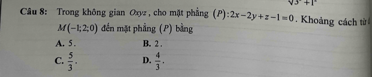 sqrt(3)+1^2
Câu 8: Trong không gian Oxyz, cho mặt phẳng (P): 2x-2y+z-1=0. Khoảng cách từ
M(-1;2;0) đến mặt phẳng (P) bằng
A. 5. B. 2.
C.  5/3 .  4/3 . 
D.