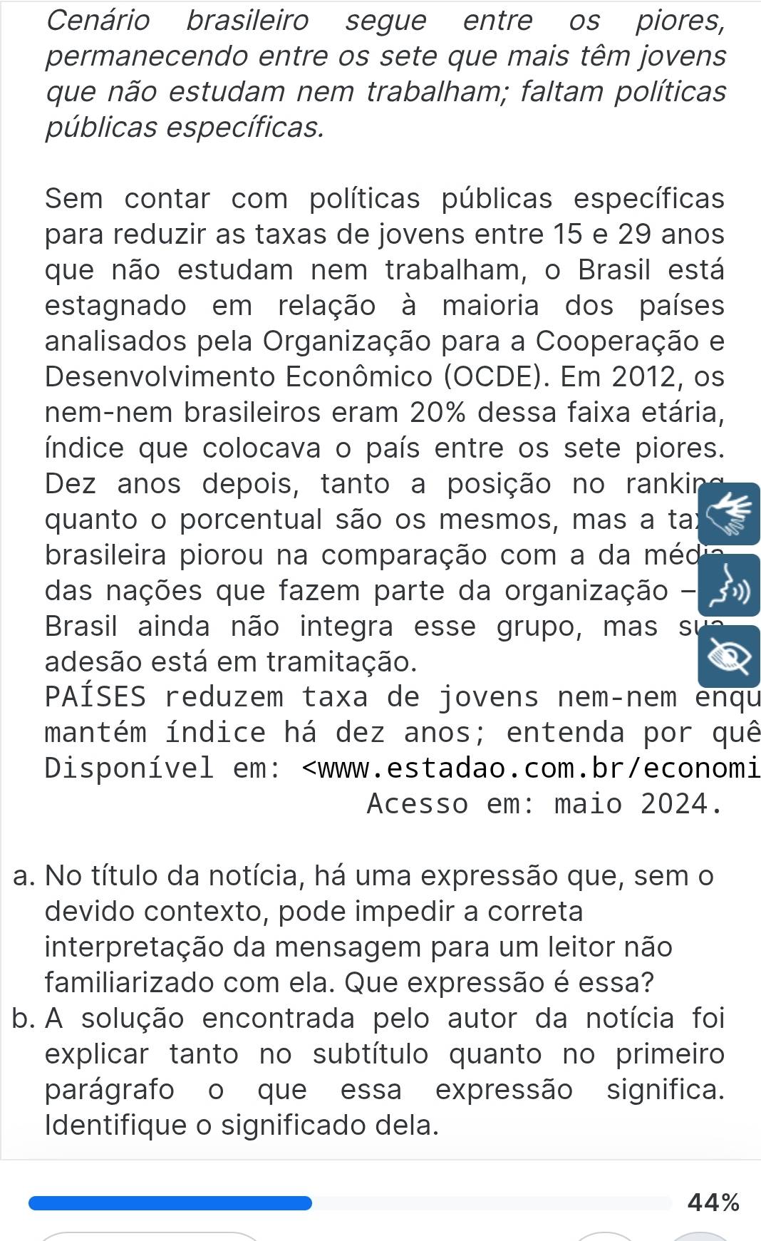 Cenário brasileiro segue entre os piores, 
permanecendo entre os sete que mais têm jovens 
que não estudam nem trabalham; faltam políticas 
públicas específicas. 
Sem contar com políticas públicas específicas 
para reduzir as taxas de jovens entre 15 e 29 anos 
que não estudam nem trabalham, o Brasil está 
estagnado em relação à maioria dos países 
analisados pela Organização para a Cooperação e 
Desenvolvimento Econômico (OCDE). Em 2012, os 
nem-nem brasileiros eram 20% dessa faixa etária, 
índice que colocava o país entre os sete piores. 
Dez anos depois, tanto a posição no rankir 
quanto o porcentual são os mesmos, mas a tai 
brasileira piorou na comparação com a da méd 
das nações que fazem parte da organização - 
Brasil ainda não integra esse grupo, mas su 
adesão está em tramitação. 
PAÍSES reduzem taxa de jovens nem-nem enqu 
mantém índice há dez anos; entenda por quê 
Disponível em:
44%