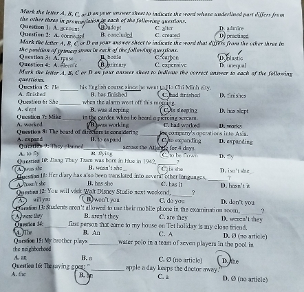 Mark the letter A, B. C. or D on your answer sheet to indicate the word whose underlined part differs from
the other three in pronunciation in each of the following questions.
Question 1: A. account Badopt
Question 2: A. connected B. concluded C. created C. alter D) practised D. admire
Mark the letter A, B. C,or D on your answer sheet to indicate the word that differs from the other three in
the position of primary stress in each of the following questions. D. plastic
B bottle C. carbon
Question 3: A. reuse B brimary C.expensive D. unequal
Question 4: A. electric
Mark the letter A, B, C or D on your answer sheet to indicate the correct answer to each of the following
questions.
his English course since he went to Ho Chi Minh city.
Question 5: He A. finished _B. has finisbed C. had finished D. finishes
Question 6: She_ when the alarm went off this morning.
A. slept B. was sleeping C is sleeping D. has slept
Question 7: Mike_ in the garden when he heard a piercing scream. C. had worked D. works
A. worked B was working
Question 8: The board of directors is considering _the company's operations into Asia.
A. expand _B. to expand across the Atishtic for 4 days. C. to expanding D. expanding
Question 9: They planned
A. to fly
Questies 10: Dang Thuy Tram was born in Hue in 1942. B. flying C. to be flown D. fly
_?
A  was she B. wasn’t she _Ca is she D. isn't she
Question 11: Her diary has also been translated into several other languages, _?
A hasn't she B. has she C. has it D. hasn’t it
?
Question 12: You will visit Walt Disney Studio next weekend, C. do you D. don't you
A. ) will you Bo won't you
?
Ouestion 13: Students aren't allowed to use their mobile phone in the examination room, D. weren't they
A were they B. aren’t they C. are they
Question 14:_ first person that came to my house on Tet holiday is my close friend, D. Ø (no article)
A.  The B. An C. A
Question 15: My brother plays _water polo in a team of seven players in the pool in
the neighborhood
A. an B. a C. Ø (no article)
Question 16: The saying goes: "_ apple a day keeps the doctor away.' D. the
A. the B. an C. a D. Ø (no article)