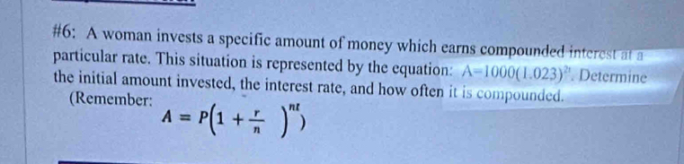 #6: A woman invests a specific amount of money which earns compounded interest at a 
particular rate. This situation is represented by the equation: A=1000(1.023)^2n. Determine 
the initial amount invested, the interest rate, and how often it is compounded. 
(Remember: A=P(1+ r/n )^nt)