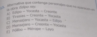 Alternativa que contenga personajes que no aparecen en
la obra Edipo rey.
A) Edipo - Yocasta - Creonte
B)Tiresias - Creonte - Yocasta
C) Mensajero - Yocasta ~ Edipo
D) Mensajero - Creonte - Yocasta
E) Pólibo - Mérope - Layo