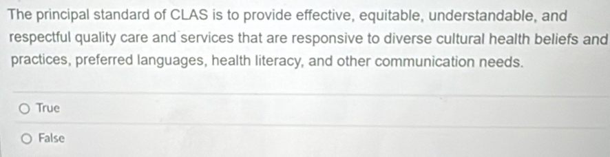 The principal standard of CLAS is to provide effective, equitable, understandable, and
respectful quality care and services that are responsive to diverse cultural health beliefs and
practices, preferred languages, health literacy, and other communication needs.
True
False