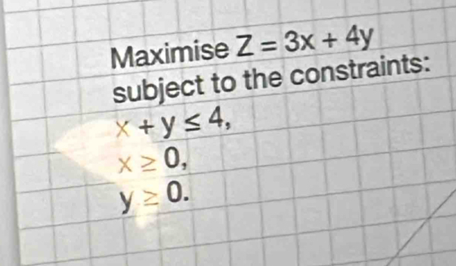 Maximise Z=3x+4y
subject to the constraints:
x+y≤ 4,
x≥ 0,
y≥ 0.