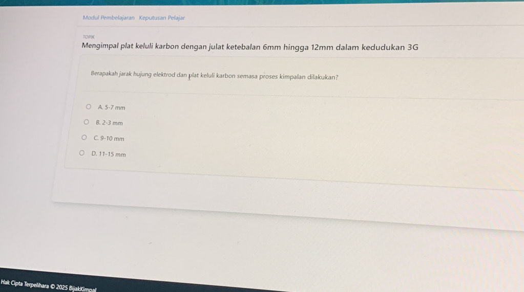 Modul Pembelajaran Keputusan Pelajar
TOPIK
Mengimpal plat keluli karbon dengan julat ketebalan 6mm hingga 12mm dalam kedudukan 3G
Berapakah jarak hujung elektrod dan plat keluli karbon semasa proses kimpalan dilakukan?
A. 5-7 mm
B. 2-3 mm
C. 9-10 mm
D. 11-15 mm
Hak Cipta Terpelihara © 2025 BijakKimpa