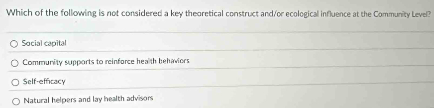 Which of the following is not considered a key theoretical construct and/or ecological influence at the Community Level?
Social capital
Community supports to reinforce health behaviors
Self-efficacy
Natural helpers and lay health advisors