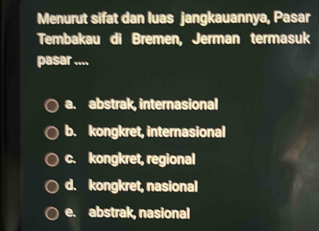 Menurut sifat dan luas jangkauannya, Pasar
Tembakau di Bremen, Jerman termasuk
pasar ....
a. abstrak, internasional
b. kongkret, internasional
c. kongkret, regional
d. kongkret, nasional
e. abstrak, nasional