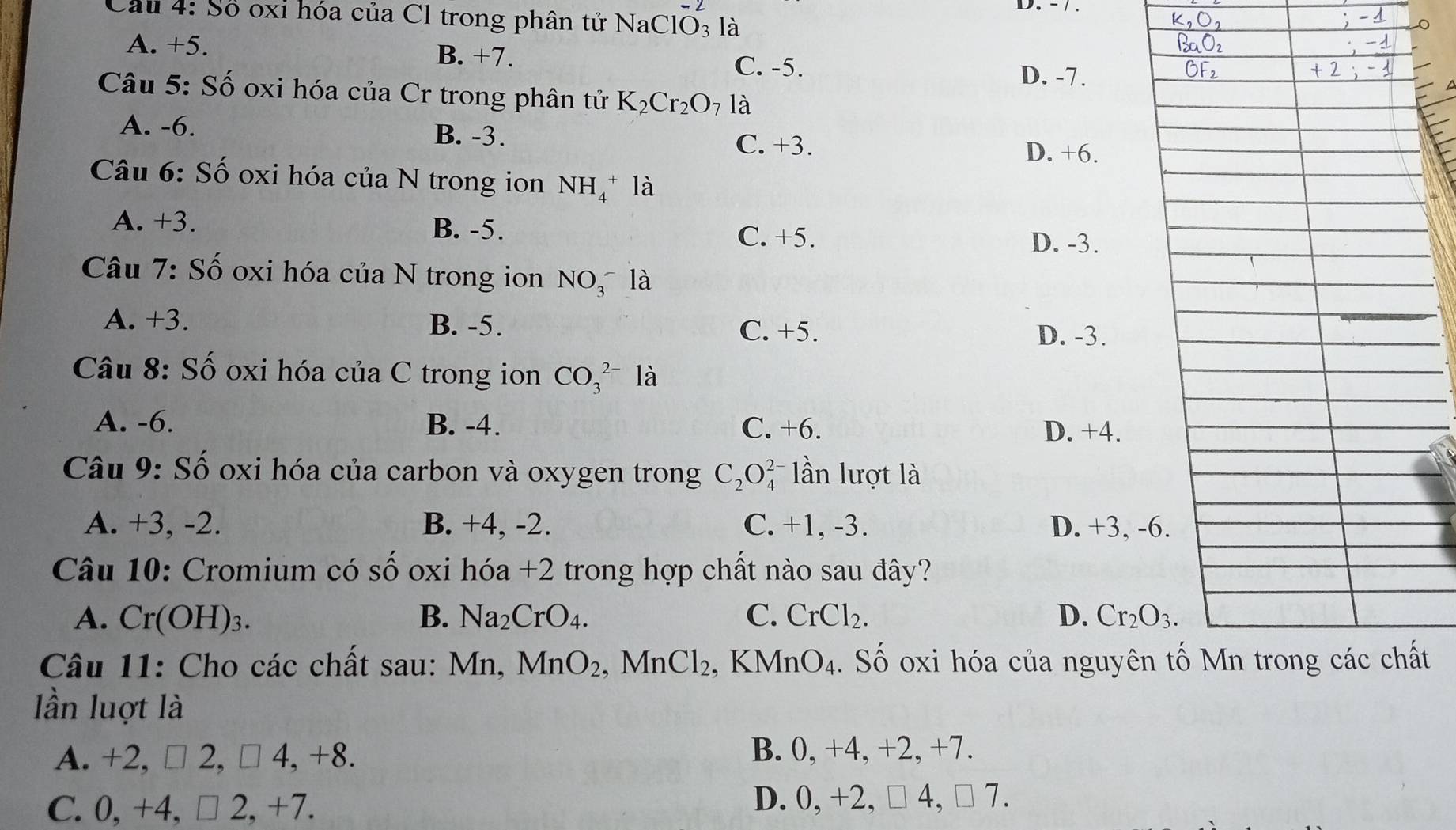 Cầu 4: Số oxỉ hóa của Cl trong phân tử Na ClO_3^((-2) là
A. +5. B. +7.
C. -5. D. -7.
Câu 5: Số oxi hóa của Cr trong phân tử K_2)Cr_2O_7 là
A. -6. B. -3.
C. +3. D. +6.
Câu 6: Số oxi hóa của N trong ion NH_4^(+ là
A. +3. B. -5.
C. +5.
D. -3.
Câu 7: Số oxi hóa của N trong ion NO_3^- là
A. +3. B. -5. C. +5.
D. -3.
Câu 8: Số oxi hóa của C trong ion CO_3^(2-) là
A. -6. B. -4. C. +6. D. +4.
Câu 9: Số oxi hóa của carbon và oxygen trong C_2)O lần lượt là
A. +3, -2. B. +4, -2. C. +1, -3. D. +3, -
Câu 10: Cromium có Shat O oxi hóa +2 trong hợp chất nào sau đây?
A. Cr(OH) 3. B. Na_2CrO_4. C. CrCl_2. D. Cr_2O_3. 
Câu 11: Cho các chất sau: Mn, MnO_2. , MnCl_2 , K MnO_4. Số oxi hóa của nguyênt
lần luợt là
A. +2, □ 2, □ 4, +8. B. 0, +4, +2, +7.
C. 0, +4, □ 2, +7. D. 0, +2, □ 4, □ 7.