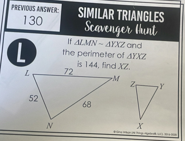 PREVIOUS ANSWER: SIMILAR TRIANGLES
130
Scavenger Hunt
L
If △ LMNsim △ YXZ and
the perimeter of △ YXZ
© Gina Wilsan (All Things Algebraß. LLC), 2016-2020