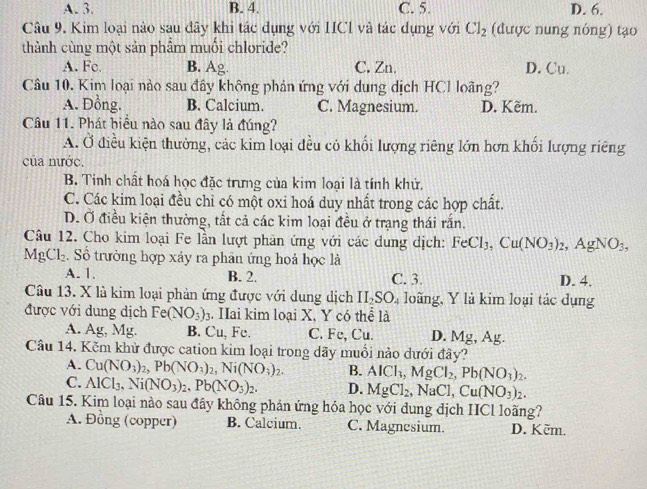 A. 3. B. 4. C. 5. D. 6.
Câu 9. Kim loại nào sau đây khi tác dụng với HICl và tác dụng với Cl_2 (được nung nóng) tạo
thành cùng một sản phẩm muối chloride?
A. Fc. B. Ag. C. Zn. D. Cu.
Câu 10. Kim loại nào sau đây không phản ứng với dung dịch HCl loãng?
A. Đồng. B. Calcium. C. Magnesium. D. Kẽm.
Câu 11. Phát biểu nào sau đây là đúng?
A. Ở điều kiện thường, các kim loại đều có khối lượng riêng lớn hơn khối lượng riêng
của mước.
B. Tinh chất hoá học đặc trưng của kim loại là tính khử.
C. Các kim loại đều chỉ có một oxi hoá duy nhất trong các hợp chất.
D. Ở điều kiện thường, tất cả các kim loại đều ở trạng thái rấn.
Câu 12. Cho kim loại Fe lần lượt phản ứng với các dung dịch: FeCl_3,Cu(NO_3)_2,AgNO_3,
MgCl_2. Số trường hợp xáy ra phân ứng hoá học là
A. 1. B. 2. C. 3. D. 4.
Câu 13. X là kim loại phản ứng được với dung dịch II_2SO_4 loãng, Y là kim loại tác dụng
được với dung dịch Fe(NO_3)_3 Hai kim loại X, Y có thể là
A. Ag, Mg. B. Cu, Fe. C. Fe, Cu. D. Mg, Ag.
Câu 14. Kěm khử được cation kim loại trong dãy muồi nào dưới đây?
A. Cu(NO_3)_2,Pb(NO_3)_2,Ni(NO_3)_2. B. AlCl_3,MgCl_2,Pb(NO_3)_2.
C. AlCl_3,Ni(NO_3)_2,Pb(NO_3)_2. D. MgCl_2,NaCl,Cu(NO_3)_2.
Câu 15. Kim loại nào sau đây không phản ứng hóa học với đung địch ICl loãng?
A. Đồng (copper) B. Calcium. C. Magnesium. D. Kēm.