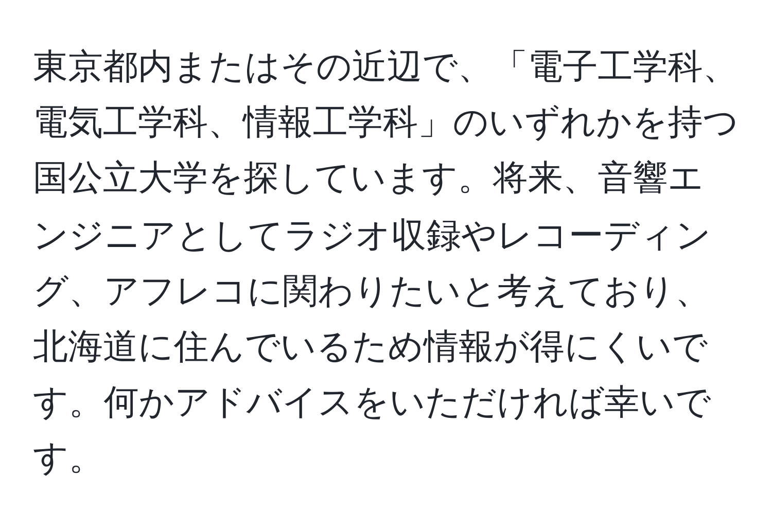 東京都内またはその近辺で、「電子工学科、電気工学科、情報工学科」のいずれかを持つ国公立大学を探しています。将来、音響エンジニアとしてラジオ収録やレコーディング、アフレコに関わりたいと考えており、北海道に住んでいるため情報が得にくいです。何かアドバイスをいただければ幸いです。