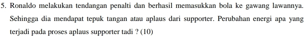 Ronaldo melakukan tendangan penalti dan berhasil memasukkan bola ke gawang lawannya. 
Sehingga dia mendapat tepuk tangan atau aplaus dari supporter. Perubahan energi apa yang 
terjadi pada proses aplaus supporter tadi ? (10)