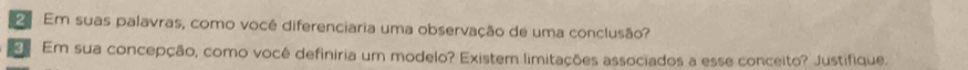 Em suas palavras, como você diferenciaria uma observação de uma conclusão? 
3 Em sua concepção, como você definiria um modelo? Existem limitações associados a esse conceito? Justifique.