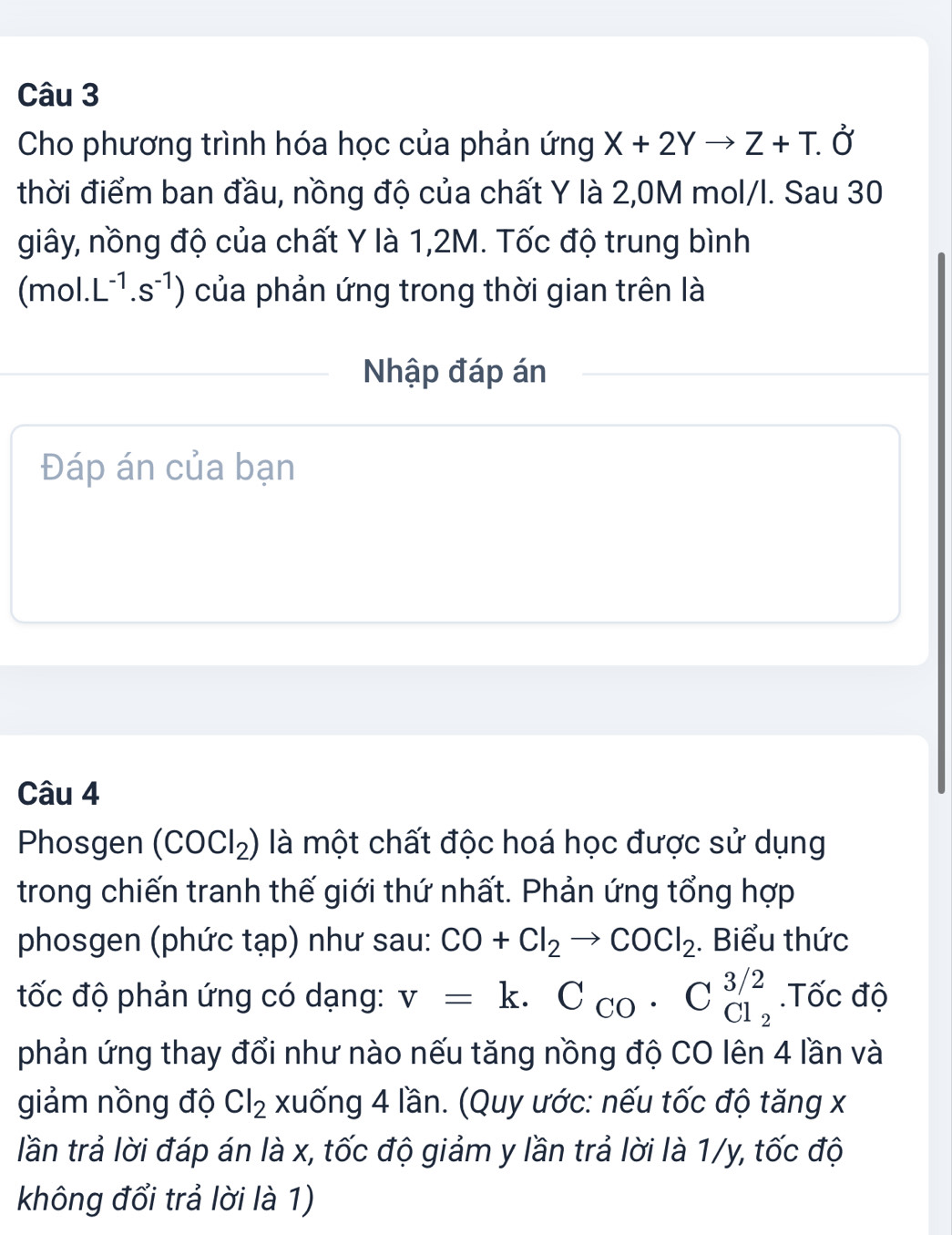 Cho phương trình hóa học của phản ứng X+2Yto Z+T.delta
thời điểm ban đầu, nồng độ của chất Y là 2,0M mol/l. Sau 30 
giây, nồng độ của chất Y là 1,2M. Tốc độ trung bình 
 n hol. L^(-1).s^(-1)) của phản ứng trong thời gian trên là 
Nhập đáp án 
Đáp án của bạn 
Câu 4 
Phosgen (COCl_2) là một chất độc hoá học được sử dụng 
trong chiến tranh thế giới thứ nhất. Phản ứng tổng hợp 
phosgen (phức tạp) như sau: CO+Cl_2to COCl_2. Biểu thức 
tốc độ phản ứng có dạng: v=k.C_CO· C_Cl_2^3/2.Tốc độ 
phản ứng thay đổi như nào nếu tăng nồng độ CO lên 4 lần và 
giảm nồng độ Cl_2 xuống 4 lần. (Quy ước: nếu tốc độ tăng x
lần trả lời đáp án là x, tốc độ giảm y lần trả lời là 1/y, tốc độ 
không đổi trả lời là 1)