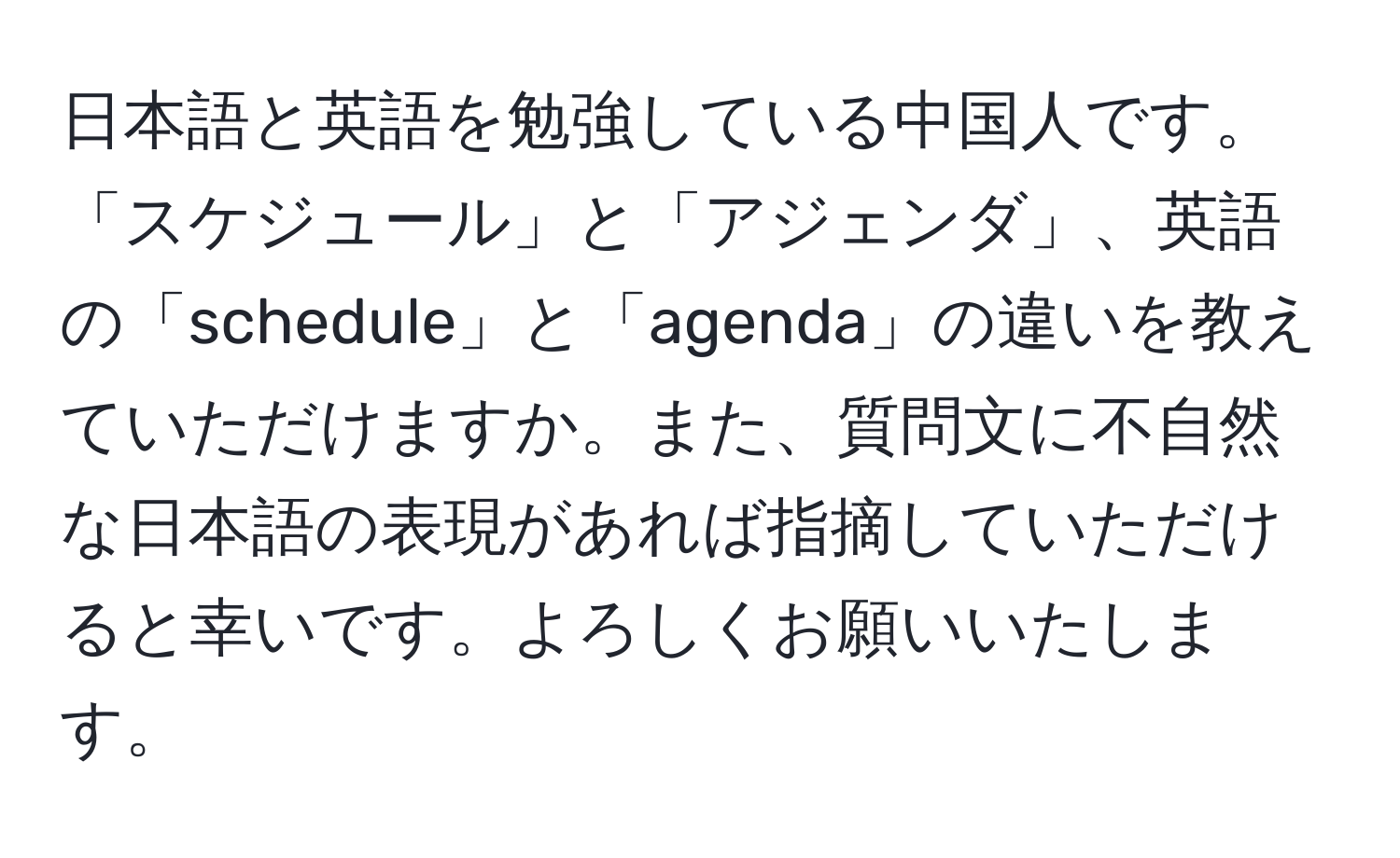 日本語と英語を勉強している中国人です。「スケジュール」と「アジェンダ」、英語の「schedule」と「agenda」の違いを教えていただけますか。また、質問文に不自然な日本語の表現があれば指摘していただけると幸いです。よろしくお願いいたします。