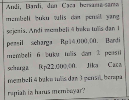 Andi, Bardi, dan Caca bersama-sama 
membeli buku tulis dan pensil yang 
sejenis. Andi membeli 4 buku tulis dan 1
pensil seharga Rp14.000,00. Bardi 
membeli 6 buku tulis dan 2 pensil 
seharga Rp22.000,00. Jika Caca 
membeli 4 buku tulis dan 3 pensil, berapa 
rupiah ia harus membayar?