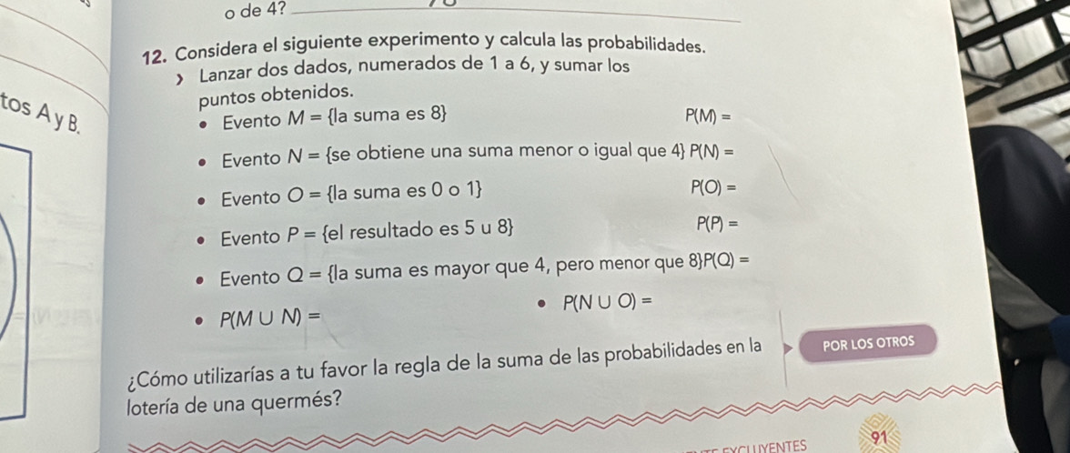 de 4?_
_
12. Considera el siguiente experimento y calcula las probabilidades.
) Lanzar dos dados, numerados de 1 a 6, y sumar los
puntos obtenidos.
tos A y B.
Evento M= la suma es 8  P(M)=
Evento N= se obtiene una suma menor o igual que 4 P(N)=
Evento O= la suma es 0 o 1
P(O)=
Evento P= el resultado es 5 u 8
P(P)=
Evento Q= la suma es mayor que 4, pero menor que 8  P(Q)=
P(N∪ O)=
P(M∪ N)=
¿Cómo utilizarías a tu favor la regla de la suma de las probabilidades en la POR LOS OTROS
lotería de una quermés?
EXCLUYENTES 91