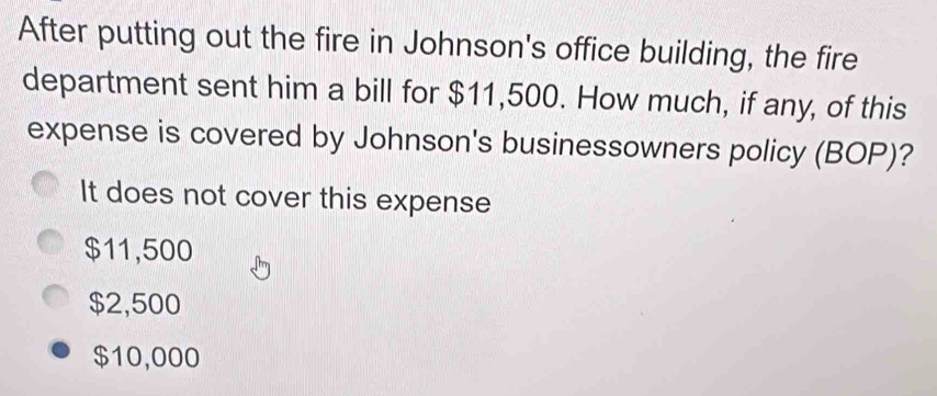 After putting out the fire in Johnson's office building, the fire
department sent him a bill for $11,500. How much, if any, of this
expense is covered by Johnson's businessowners policy (BOP)?
It does not cover this expense
$11,500
$2,500
$10,000