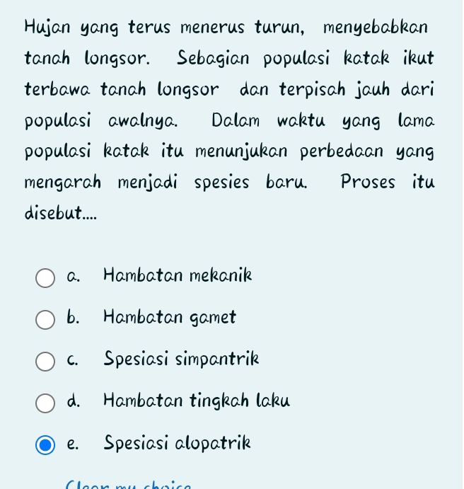 Hujan yang terus menerus turun, menyebabkan
tanah longsor. Sebagian populasi katak ikut
terbawa tanah longsor dan terpisah jauh dari
populasi awalnya. Dalam waktu yang lama
populasi katak itu menunjukan perbedaan yang
mengarah menjadi spesies baru. Proses itu
disebut....
a. Hambatan mekanik
b. Hambatan gamet
c. Spesiasi simpantrik
d. Hambatan tingkah laku
e. Spesiasi alopatrik
C e e n mụ cho i c