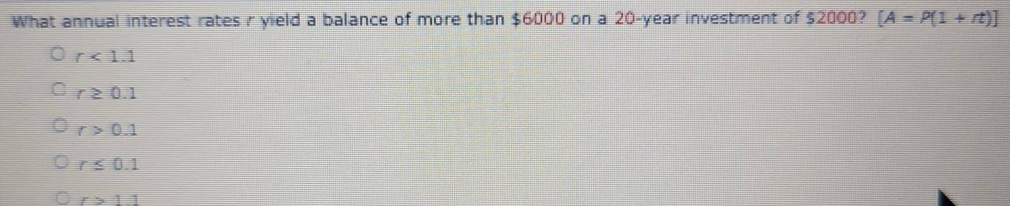 What annual interest rates r yield a balance of more than $6000 on a 20-year investment of $2000? [A=P(1+rt)endbmatrix
r<1.1
r≥ 0.1
r>0.1
r≤ 0.1
r>11