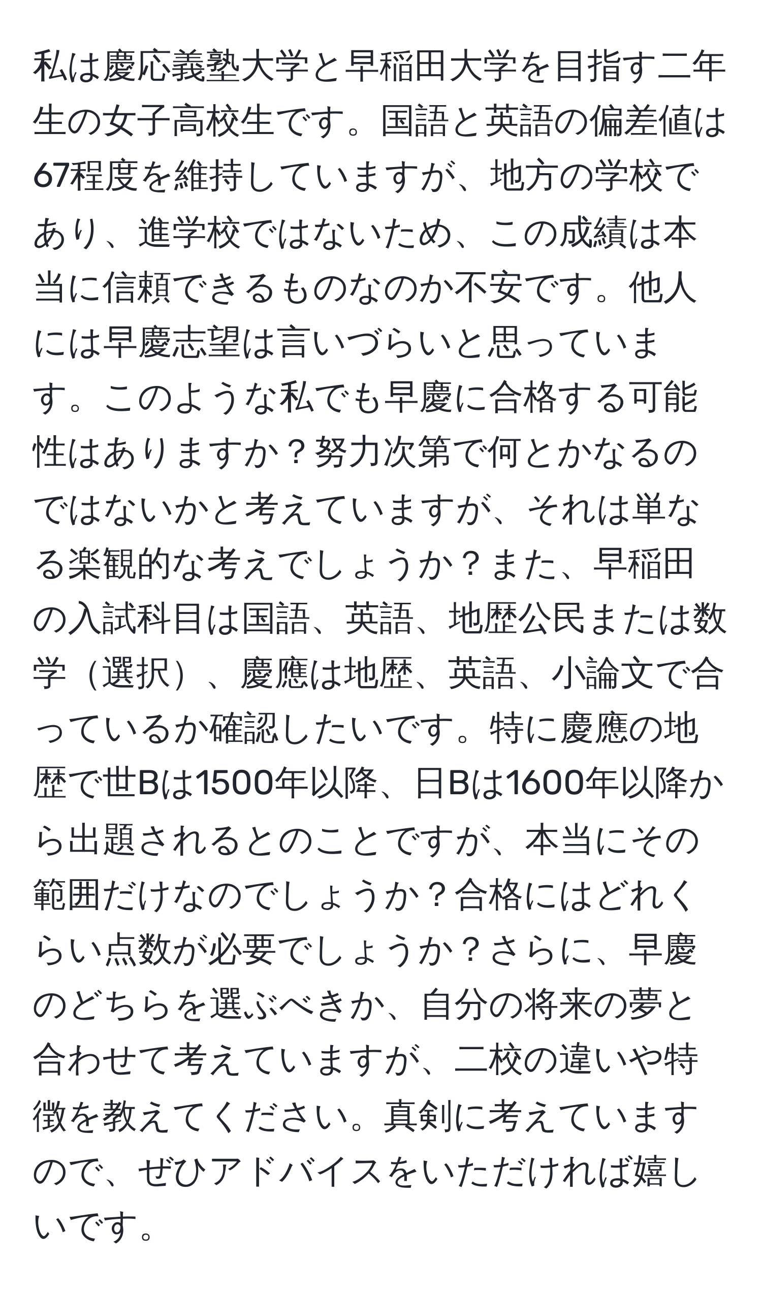 私は慶応義塾大学と早稲田大学を目指す二年生の女子高校生です。国語と英語の偏差値は67程度を維持していますが、地方の学校であり、進学校ではないため、この成績は本当に信頼できるものなのか不安です。他人には早慶志望は言いづらいと思っています。このような私でも早慶に合格する可能性はありますか？努力次第で何とかなるのではないかと考えていますが、それは単なる楽観的な考えでしょうか？また、早稲田の入試科目は国語、英語、地歴公民または数学選択、慶應は地歴、英語、小論文で合っているか確認したいです。特に慶應の地歴で世Bは1500年以降、日Bは1600年以降から出題されるとのことですが、本当にその範囲だけなのでしょうか？合格にはどれくらい点数が必要でしょうか？さらに、早慶のどちらを選ぶべきか、自分の将来の夢と合わせて考えていますが、二校の違いや特徴を教えてください。真剣に考えていますので、ぜひアドバイスをいただければ嬉しいです。