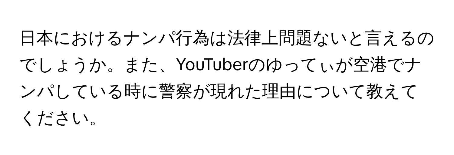 日本におけるナンパ行為は法律上問題ないと言えるのでしょうか。また、YouTuberのゆってぃが空港でナンパしている時に警察が現れた理由について教えてください。