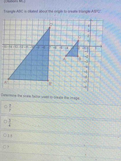 (Dilations MC)
Triangle ABC is dilated about the origin to create triangle A'B'C'.
-
Determine the scale factor used to create the image.
 2/7 
 3/4 
3.5
7