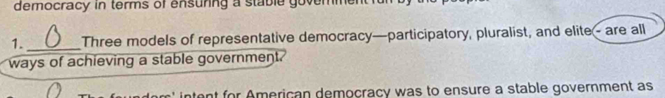 democracy in terms of ensuring a stable govemmentfu 
1. _Three models of representative democracy—participatory, pluralist, and elite- are all 
ways of achieving a stable government. 
ent for American democracy was to ensure a stable government as