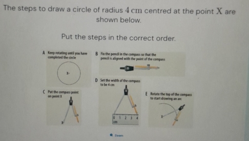 The steps to draw a circle of radius 4 cm centred at the point X are
shown below.
Put the steps in the correct order.
A Keep rotating until you have campleted the circle B Fix the pencil in the compass so that the
pencil is aligned with the point of the compass
x.
D Set the width of the campass
C Put the compass poin? on point X
E Rotate the top of the compass to start drawing an arc

0 Zoom