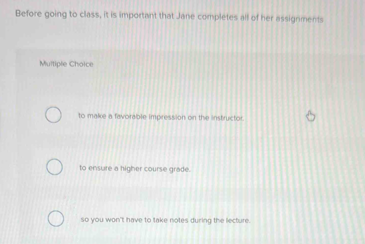 Before going to class, it is important that Jane completes all of her assignments
Multiple Choice
to make a favorable impression on the instructor.
to ensure a higher course grade.
so you won't have to take notes during the lecture.