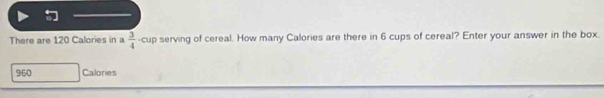 There are 120 Calories in a  3/4  -cup serving of cereal. How many Calories are there in 6 cups of cereal? Enter your answer in the box.
960 Calories