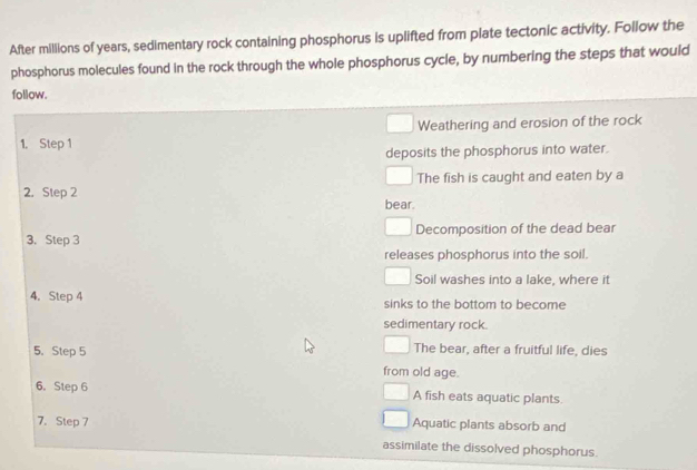 After millions of years, sedimentary rock containing phosphorus is uplifted from plate tectonic activity. Follow the
phosphorus molecules found in the rock through the whole phosphorus cycle, by numbering the steps that would
follow.
Weathering and erosion of the rock
1. Step 1
deposits the phosphorus into water.
2. Step 2 The fish is caught and eaten by a
bear.
3. Step 3 Decomposition of the dead bear
releases phosphorus into the soil.
Soil washes into a lake, where it
4. Step 4 sinks to the bottom to become
sedimentary rock.
5. Step 5 The bear, after a fruitful life, dies
from old age.
6. Step 6 A fish eats aquatic plants.
7. Step 7 Aquatic plants absorb and
assimilate the dissolved phosphorus.