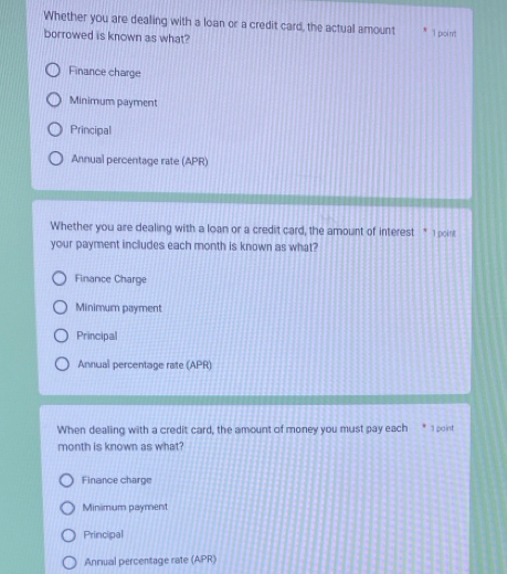 Whether you are dealing with a loan or a credit card, the actual amount "I poi n't
borrowed is known as what?
Finance charge
Minimum payment
Principal
Annual percentage rate (APR)
Whether you are dealing with a loan or a credit card, the amount of interest " I poirs
your payment includes each month is known as what?
Finance Charge
Minimum payment
Principal
Annual percentage rate (APR)
When dealing with a credit card, the amount of money you must pay each * 1 point
month is known as what
Finance charge
Minimum payment
Principal
Annual percentage rate (APR)