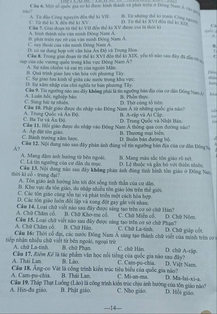 Một số quốc gia sơ kì được hình thành và phát triển ở Đông Nam Á vào ga n
nào?
A. Từ đầu Công nguyên đến thế ki VII. B. Từ những thể ki trước Công nguyên
C. Từ thế ki X đến thế ki XV. D. Từ thế kỉ XVI đến thế ki XIX Cá
Câu 7. Giai đoạn từ thế ki VII đến thế ki XV được coi là thời ki quốc g
A. hình thành nền văn minh Đông Nam Á.
B. phát triển rực rỡ của văn minh Đông Nam Á.
A.
C. suy thoái của vãn minh Đông Nam Á. B.
D. có sự dung hợp với văn hóa Ấn Độ và Trung Hoa. T
Câu 8. Trong giai đoạn từ thế kỉ XVI đến thế ki XIX, yếu tố nào sau đãy đã dẫn tới C
sup của các vương quốc trong khu vực Đông Nam Á?
A. Sự xâm chiếm và cai trị của người Mãn.
B. Quá trình giao lưu văn hóa với phương Tây. thàn Đôn
C. Sự giao lưu kinh tế giữa các nước trong khu vực.
D. Sự xâm nhập của chủ nghĩa tư bản phương Tây. ban
Câu 9. Tín ngưỡng nào sau đây không phải là tín ngưỡng bản địa của cư dân Đông Nam Á hóa
A. Luân hồi, nghiệp báo. B. Phồn thực.
C. Sùng bái tự nhiên. D. Thờ cúng tổ tiên.
Câu 10. Phật giáo được du nhập vào Đông Nam Á từ những quốc gia nào?
A. Trung Quốc và Ấn Độ. B. A-rập và Ai Cập. co vǎi
C. Ba Tư và Ấn Độ. D. Trung Quốc và Nhật Bản.
Câu 11. Hồi giáo được du nhập vào Đông Nam Á thông qua con đường nào? tir
A. Áp đặt tôn giáo. B. Thương mại biển.
C. Bành trướng xâm lược. D. Buôn bán đường bộ.
a
h
Câu 12. Nội dung nào sau đây phản ánh đúng về tín ngưỡng bản địa của cư dân Đồng Na
Á?
A. Mang đậm ảnh hưởng từ bên ngoài. B. Mang màu sắc tôn giáo rõ nét.
C. Là tín ngưỡng của cư dân du mục. D. Lệ thuộc và gắn bó với thiên nhiên.
Câu 13. Nội dung nào sau đây không phản ánh đúng tình hình tôn giáo ở Đông Nam
thời kì cổ - trung đại?
A. Tôn giáo ảnh hưởng lớn tới đời sống tinh thần của cư dân.
B. Khu vực đa tôn giáo, du nhập nhiều tôn giáo lớn trên thể giới.
C. Các tôn giáo cùng tồn tại và phát triển một cách hòa hợp.
D. Các tôn giáo luôn đối lập và xung đột gay gắt với nhau.
Câu 14. Loại chữ viết nào sau đây được sáng tạo trên cơ sở chữ Hán?
A. Chữ Chăm cổ. B. Chữ Khơ-me cổ. C. Chữ Miến cổ. D. Chữ Nôm.
Câu 15. Loại chữ viết nào sau đây được sáng tạo trên cơ sở chữ Phạn?
A. Chữ Chăm cổ. B. Chữ Hán. C. Chữ La-tinh. D. Chữ giáp cốt.
Câu 16: Thời cổ đại, các nước Đông Nam Á sáng tạo thành chữ viết của mình trên cơ s
tiếp nhận nhiều chữ viết từ bên ngoài, ngoại trừ
A. chữ La-tinh. B. chữ Phạn. C. chữ Hán. D. chữ A-rập.
Câu 17. Riêm Kê là tác phẩm văn học nổi tiếng của quốc gia nào sau đây?
A. Thái Lan. B. Lào. C. Cam-pu-chia. D. Việt Nam.
Câu 18. Ăng-co Vát là công trình kiến trúc tiêu biểu của quốc gia nào?
A. Cam-pu-chia. B. Thái Lan. C. Mi-an-ma. D. Ma-lai-xi-a.
Câu 19. Tháp Thạt Luồng (Lào) là công trình kiến trúc chịu ảnh hưởng của tôn giáo nào?
A. Hin-đu giáo. B. Phật giáo. C. Nho giáo. D. Hồi giáo.
---14--