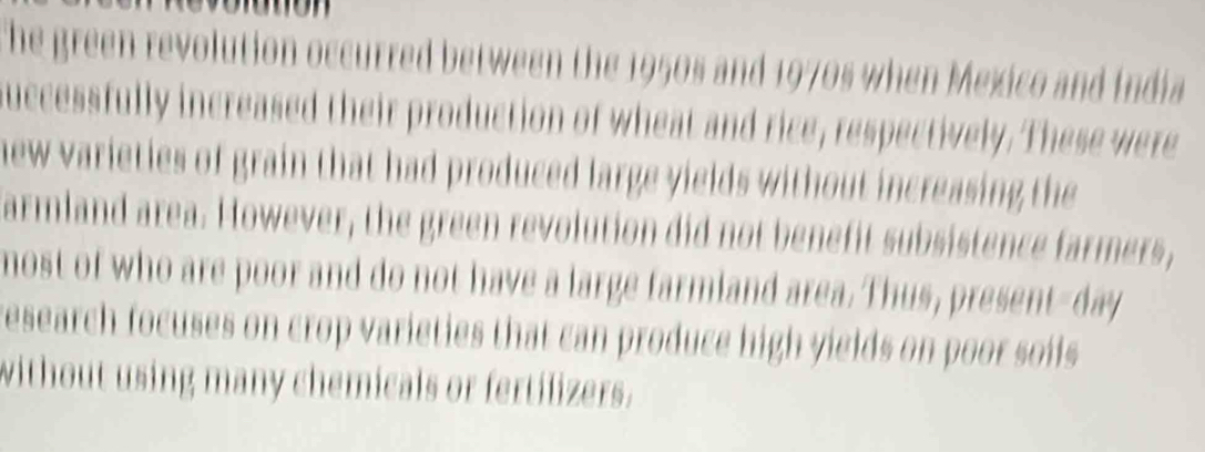 The green revolution occurred between the 1950s and 1970s when Mexico and India 
uccessfully increased their production of wheat and rice, respectively. These were 
new varieties of grain that had produced large yields without increasing the 
armland area. However, the green revolution did not benefit subsistence farmers, 
most of who are poor and do not have a large farmiand area. Thus, present-day 
research focuses on crop varieties that can produce high yields on poor soils 
without using many chemicals or fertilizers.