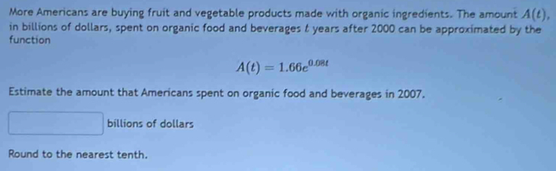 More Americans are buying fruit and vegetable products made with organic ingredients. The amount A(t), 
in billions of dollars, spent on organic food and beverages t years after 2000 can be approximated by the 
function
A(t)=1.66e^(0.08t)
Estimate the amount that Americans spent on organic food and beverages in 2007. 
billions of dollars 
Round to the nearest tenth.