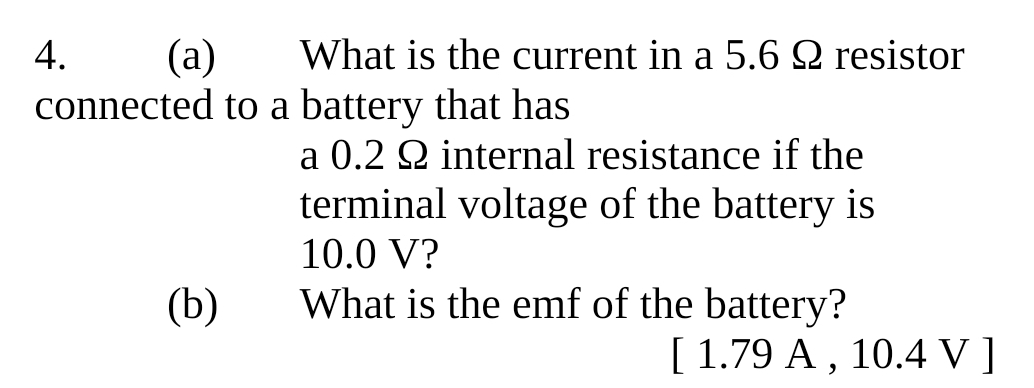 What is the current in a 5.6 Ω resistor 
connected to a battery that has 
a 0.2 Ω internal resistance if the 
terminal voltage of the battery is
10.0 V? 
(b) What is the emf of the battery? 
[ 1.79 A , 10.4 V ]