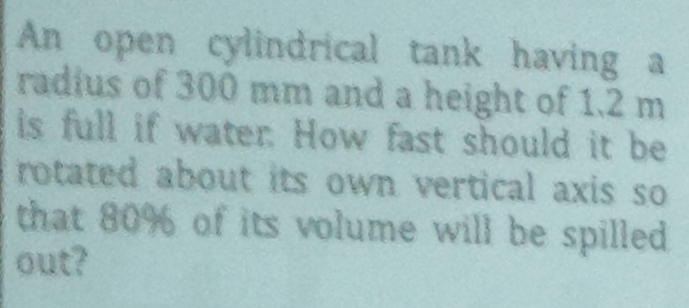 An open cylindrical tank having a 
radius of 300 mm and a height of 1.2 m
is full if water. How fast should it be 
rotated about its own vertical axis so 
that 80% of its volume will be spilled 
out?