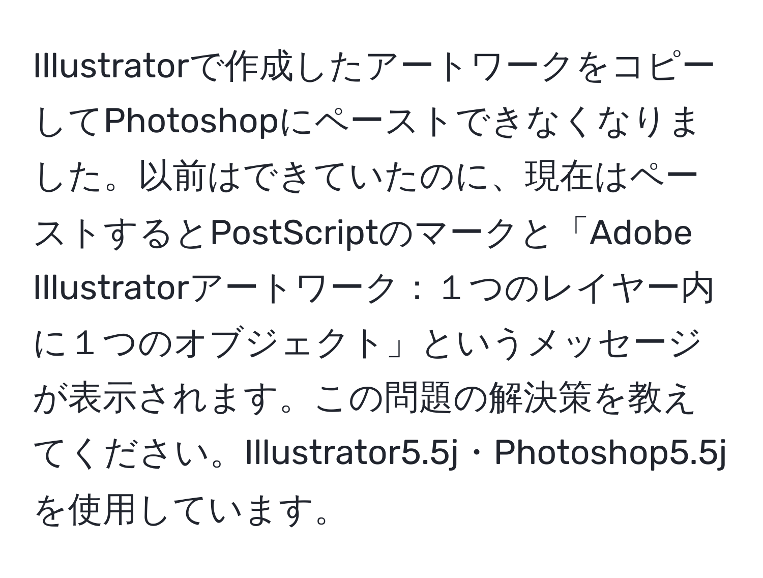 Illustratorで作成したアートワークをコピーしてPhotoshopにペーストできなくなりました。以前はできていたのに、現在はペーストするとPostScriptのマークと「Adobe Illustratorアートワーク：１つのレイヤー内に１つのオブジェクト」というメッセージが表示されます。この問題の解決策を教えてください。Illustrator5.5j・Photoshop5.5jを使用しています。