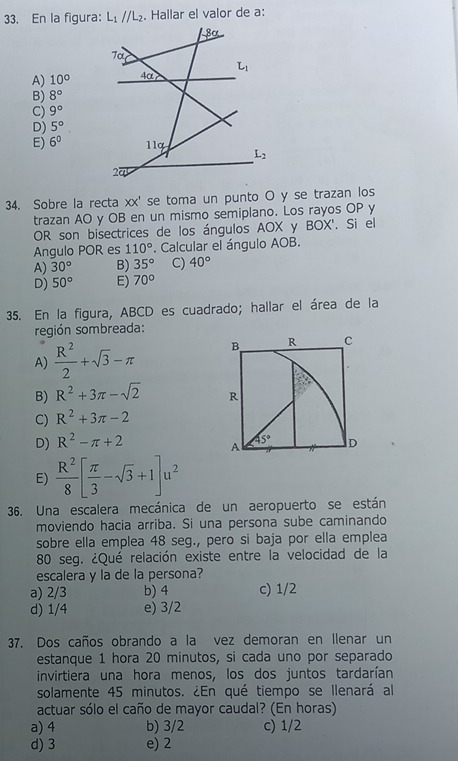 En la figura: L_1parallel L_2. Hallar el valor de a:
8ª
7α
A) 10° 4α L_1
B) 8°
C) 9°
D) 5°
E) 6^0 11g
L_2
27
34. Sobre la recta XX ' se toma un punto O y se trazan los
trazan AO y OB en un mismo semiplano. Los rayos OP y
OR son bisectrices de los ángulos AOX y BOX'. Si el
Angulo POR es 110°. Calcular el ángulo AOB.
A) 30° B) 35° C) 40°
D) 50° E) 70°
35. En la figura, ABCD es cuadrado; hallar el área de la
región sombreada:
A)  R^2/2 +sqrt(3)-π B R C
B) R^2+3π -sqrt(2) R
C) R^2+3π -2
D) R^2-π +2 D
A 45°
E)  R^2/8 [ π /3 -sqrt(3)+1]u^2
36. Una escalera mecánica de un aeropuerto se están
moviendo hacia arriba. Si una persona sube caminando
sobre ella emplea 48 seg., pero si baja por ella emplea
80 seg. ¿Qué relación existe entre la velocidad de la
escalera y la de la persona?
a) 2/3 b) 4 c) 1/2
d) 1/4 e) 3/2
37. Dos caños obrando a la vez demoran en Ilenar un
estanque 1 hora 20 minutos, si cada uno por separado
invirtiera una hora menos, los dos juntos tardarían
solamente 45 minutos. ¿En qué tiempo se Ilenará al
actuar sólo el caño de mayor caudal? (En horas)
a) 4 b) 3/2 c) 1/2
d) 3 e) 2