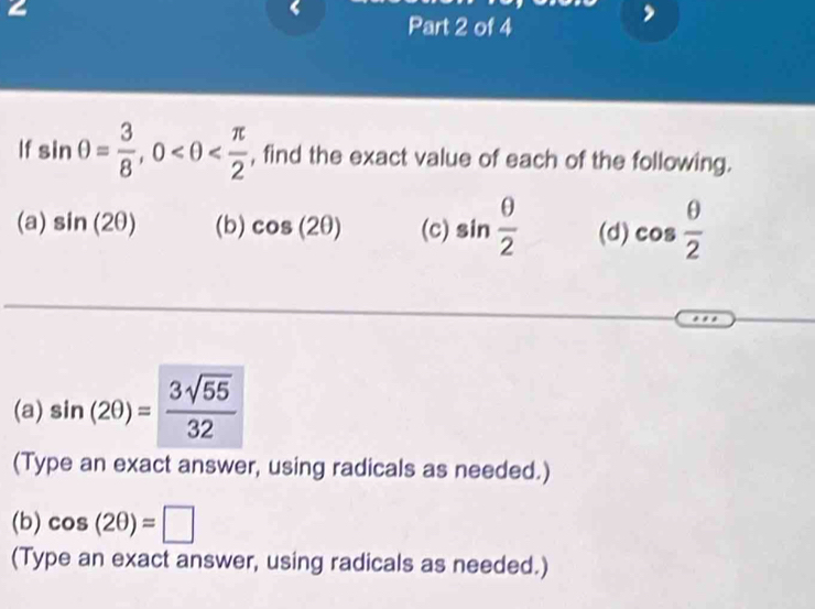 a 
Part 2 of 4 
If sin θ = 3/8 , 0 , find the exact value of each of the following. 
(a) sin (2θ ) (b) cos (2θ ) (c) sin  θ /2  (d) cos  θ /2 
(a) sin (2θ )= 3sqrt(55)/32 
(Type an exact answer, using radicals as needed.) 
(b) cos (2θ )=□
(Type an exact answer, using radicals as needed.)