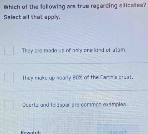 Which of the following are true regarding silicates?
Select all that apply.
They are made up of only one kind of atom.
They make up nearly 90% of the Earth's crust.
Quartz and feldspar are common examples.
Rewatch Submit