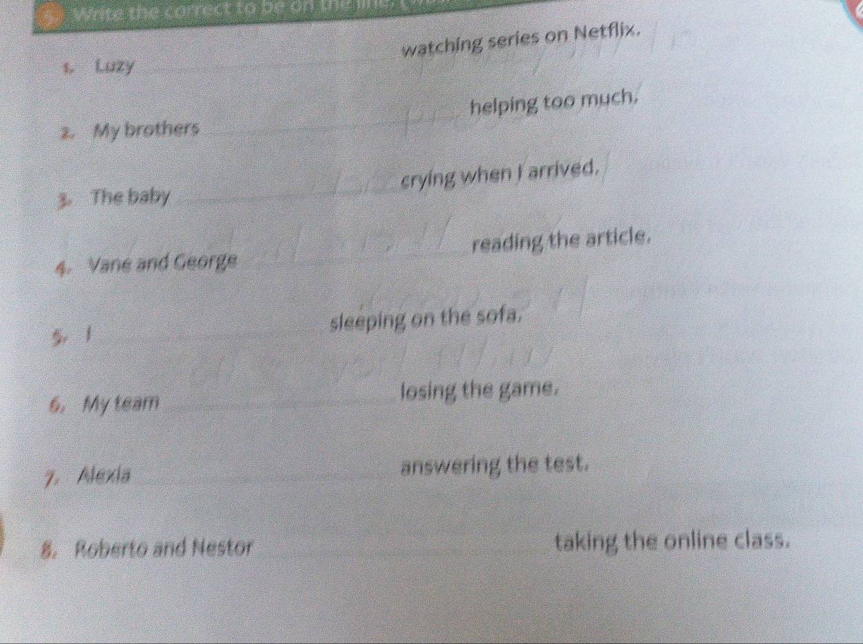 Write the correct to be on the li 
watching series on Netflix. 
1. Luzy_ 
2. My brothers helping too much. 
3. The baby crying when I arrived. 
4. Vane and George reading the article. 
5 1 sleeping on the sofa. 
6. My team losing the game. 
7. Alexia answering the test. 
8. Roberto and Nestor taking the online class.