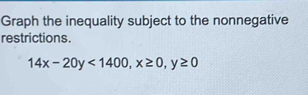 Graph the inequality subject to the nonnegative 
restrictions.
14x-20y<1400</tex>, x≥ 0, y≥ 0