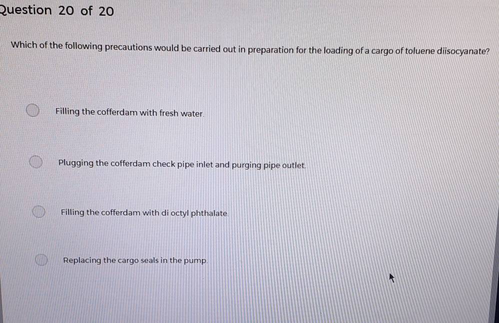 Which of the following precautions would be carried out in preparation for the loading of a cargo of toluene diisocyanate?
Filling the cofferdam with fresh water.
Plugging the cofferdam check pipe inlet and purging pipe outlet.
Filling the cofferdam with di octyl phthalate
Replacing the cargo seals in the pump