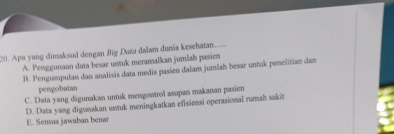 Apa yang dimaksud dengan Big Data dalam dunia kesehatan.....
A. Penggunaan data besar untuk meramalkan jumlah pasien
B. Pengumpulan dan analisis data medis pasien dalam jumlah besar untuk penelitian dan
pengobatan
C. Data yang digunakan untuk mengontrol asupan makanan pasien
D. Data yang digunakan untuk meningkatkan efisiensi operasional rumah sakit
E. Semua jawaban benar