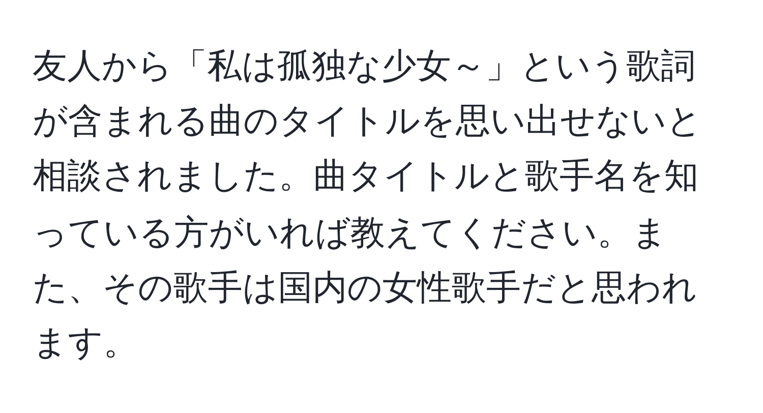 友人から「私は孤独な少女～」という歌詞が含まれる曲のタイトルを思い出せないと相談されました。曲タイトルと歌手名を知っている方がいれば教えてください。また、その歌手は国内の女性歌手だと思われます。